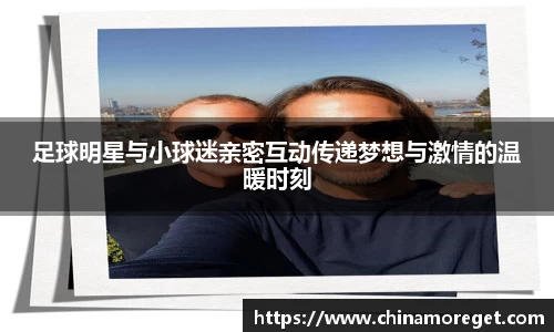 足球明星与小球迷亲密互动传递梦想与激情的温暖时刻